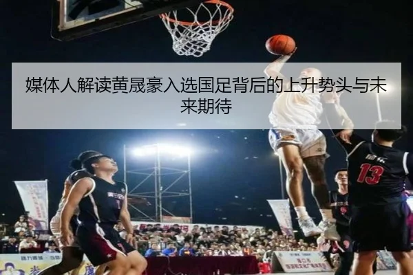 媒体人解读黄晟豪入选国足背后的上升势头与未来期待